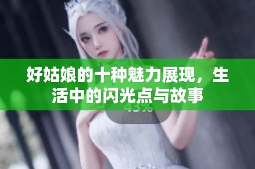 好姑娘的十种魅力展现，生活中的闪光点与故事