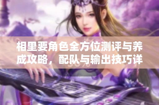 相里要角色全方位测评与养成攻略，配队与输出技巧详解