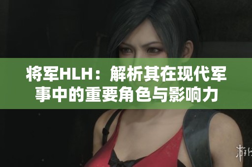 将军HLH：解析其在现代军事中的重要角色与影响力