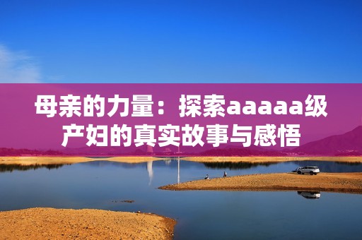 母亲的力量：探索aaaaa级产妇的真实故事与感悟