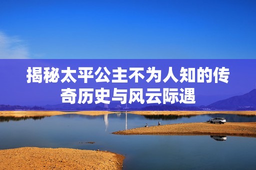 揭秘太平公主不为人知的传奇历史与风云际遇