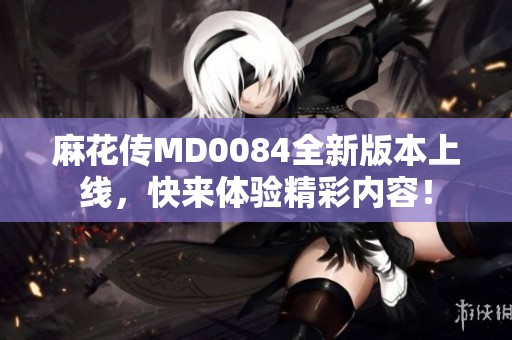 麻花传MD0084全新版本上线，快来体验精彩内容！