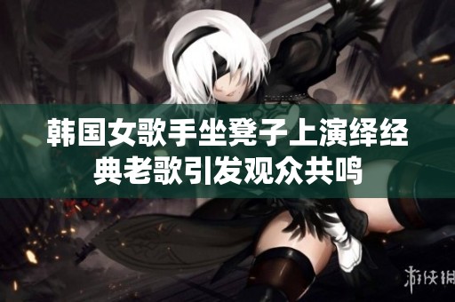 韩国女歌手坐凳子上演绎经典老歌引发观众共鸣