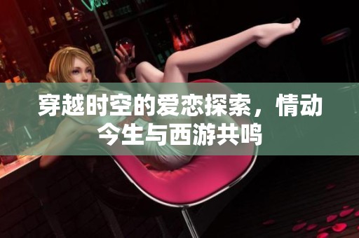 穿越时空的爱恋探索，情动今生与西游共鸣