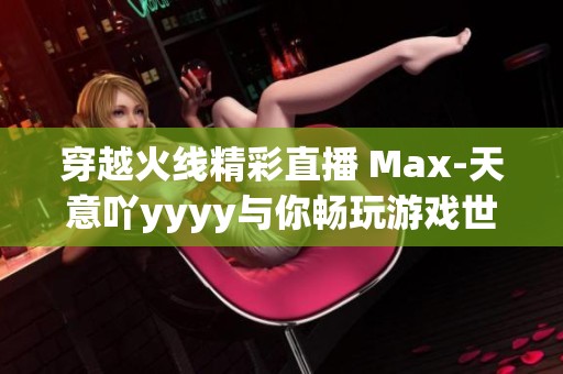 穿越火线精彩直播 Max-天意吖yyyy与你畅玩游戏世界