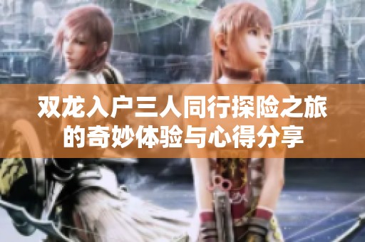 双龙入户三人同行探险之旅的奇妙体验与心得分享