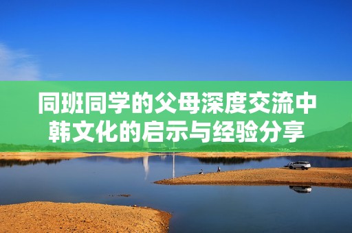 同班同学的父母深度交流中韩文化的启示与经验分享