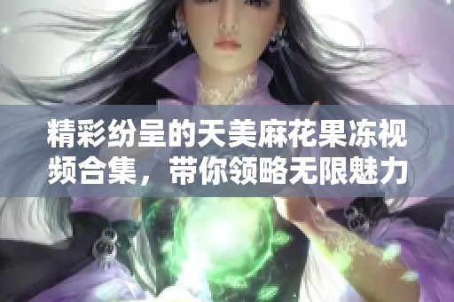 精彩纷呈的天美麻花果冻视频合集，带你领略无限魅力