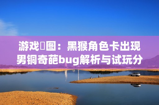 游戏囧图：黑猴角色卡出现男铜奇葩bug解析与试玩分享