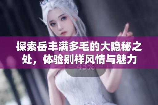 探索岳丰满多毛的大隐秘之处，体验别样风情与魅力
