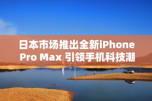 日本市场推出全新iPhone Pro Max 引领手机科技潮流