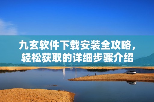 九玄软件下载安装全攻略，轻松获取的详细步骤介绍