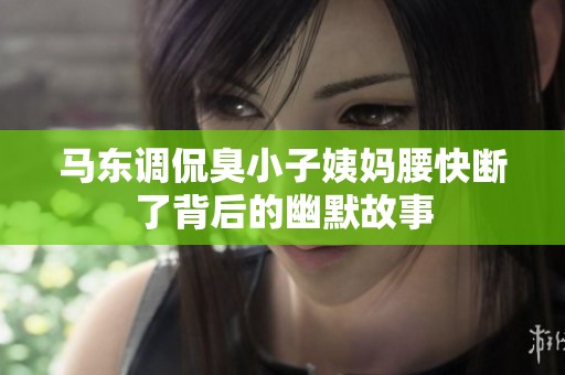 马东调侃臭小子姨妈腰快断了背后的幽默故事