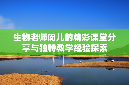 生物老师闵儿的精彩课堂分享与独特教学经验探索