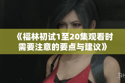《福林初试1至20集观看时需要注意的要点与建议》
