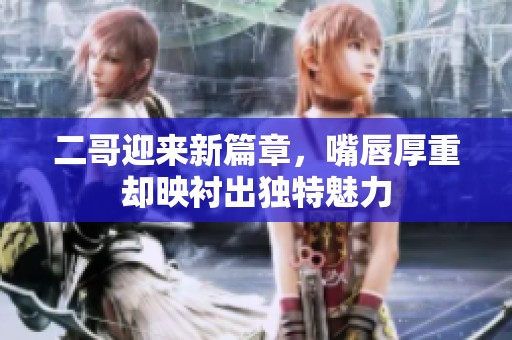 二哥迎来新篇章，嘴唇厚重却映衬出独特魅力