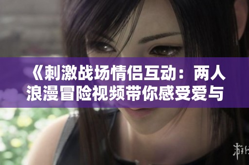 《刺激战场情侣互动：两人浪漫冒险视频带你感受爱与刺激》