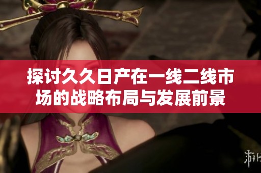 探讨久久日产在一线二线市场的战略布局与发展前景