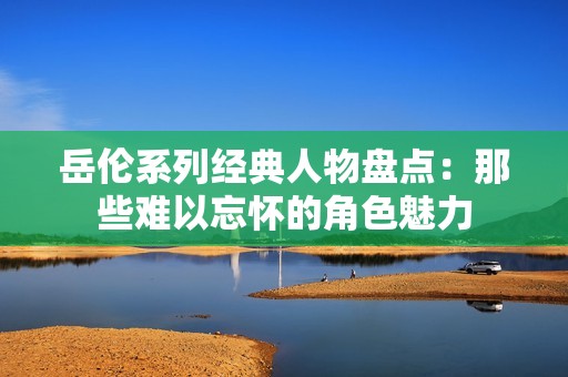 岳伦系列经典人物盘点：那些难以忘怀的角色魅力