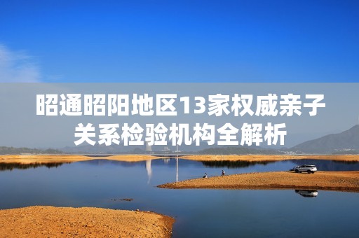 昭通昭阳地区13家权威亲子关系检验机构全解析