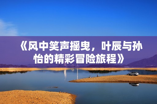 《风中笑声摇曳，叶辰与孙怡的精彩冒险旅程》