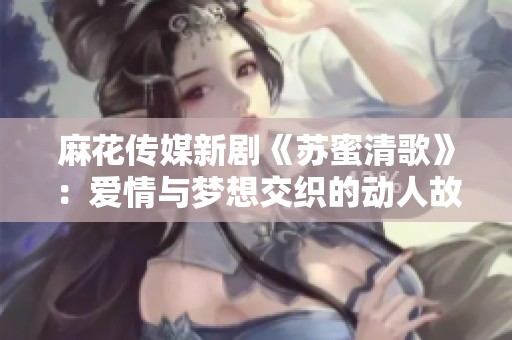 麻花传媒新剧《苏蜜清歌》：爱情与梦想交织的动人故事