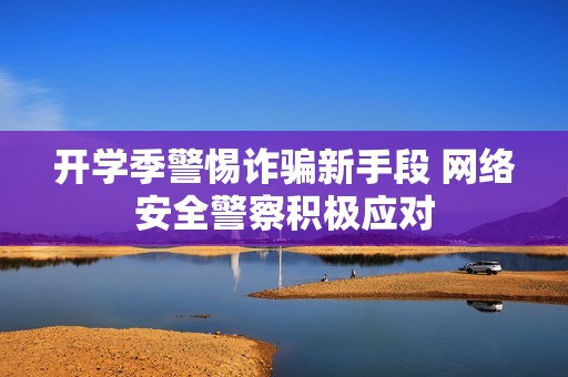 开学季警惕诈骗新手段 网络安全警察积极应对