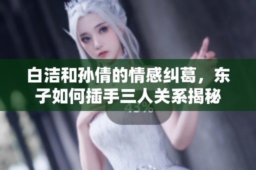 白洁和孙倩的情感纠葛，东子如何插手三人关系揭秘