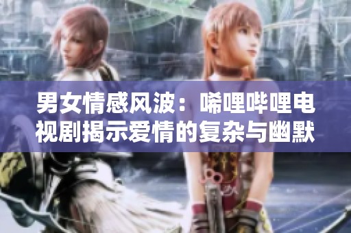 男女情感风波：唏哩哔哩电视剧揭示爱情的复杂与幽默
