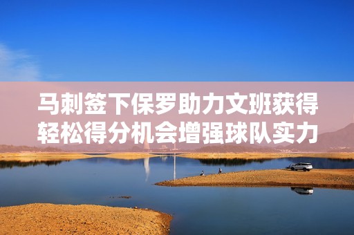 马刺签下保罗助力文班获得轻松得分机会增强球队实力