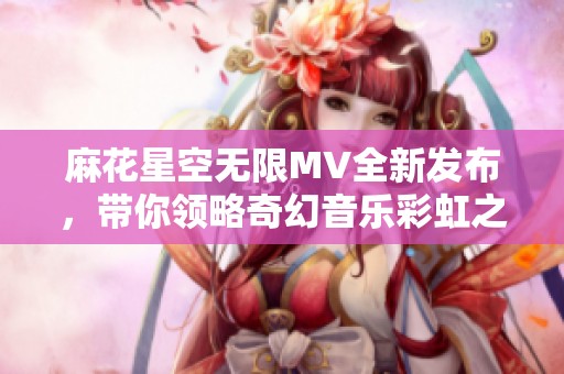 麻花星空无限MV全新发布，带你领略奇幻音乐彩虹之旅
