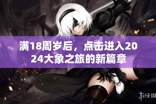 满18周岁后，点击进入2024大象之旅的新篇章