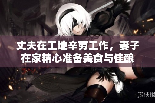 丈夫在工地辛劳工作，妻子在家精心准备美食与佳酿