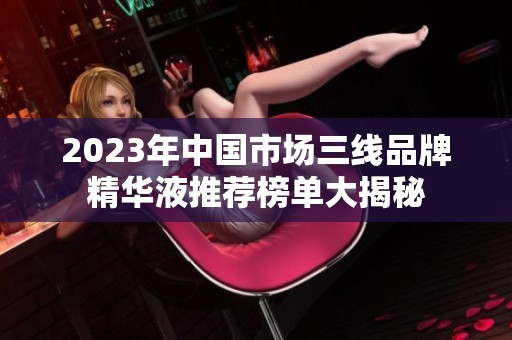 2023年中国市场三线品牌精华液推荐榜单大揭秘