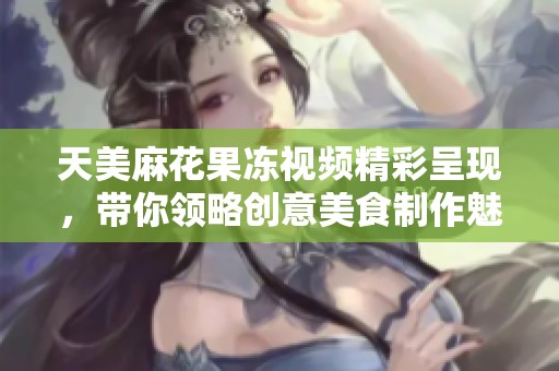 天美麻花果冻视频精彩呈现，带你领略创意美食制作魅力