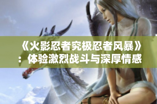 《火影忍者究极忍者风暴》：体验激烈战斗与深厚情感的双重享受