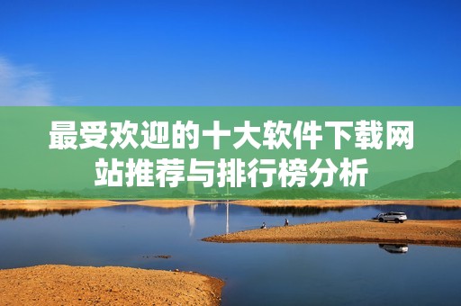最受欢迎的十大软件下载网站推荐与排行榜分析
