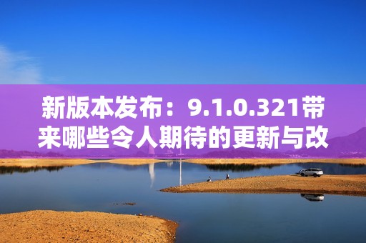 新版本发布：9.1.0.321带来哪些令人期待的更新与改进