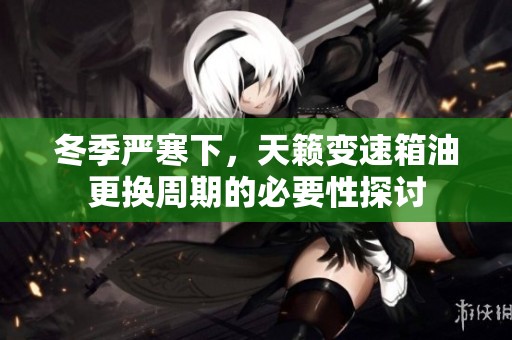 冬季严寒下，天籁变速箱油更换周期的必要性探讨