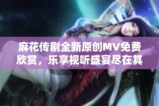 麻花传剧全新原创MV免费欣赏，乐享视听盛宴尽在其中