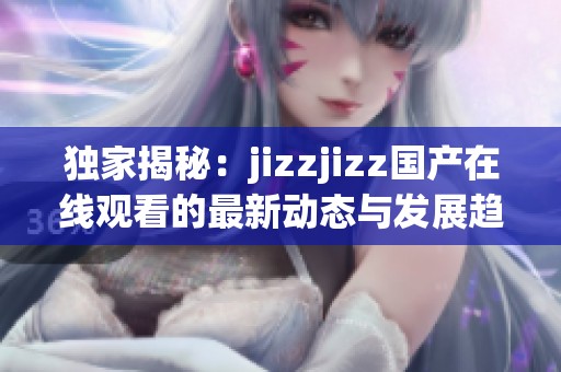 独家揭秘：jizzjizz国产在线观看的最新动态与发展趋势