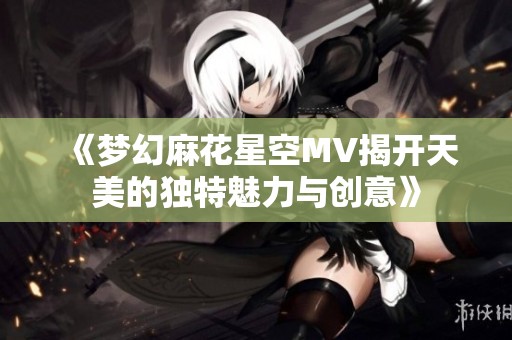《梦幻麻花星空MV揭开天美的独特魅力与创意》