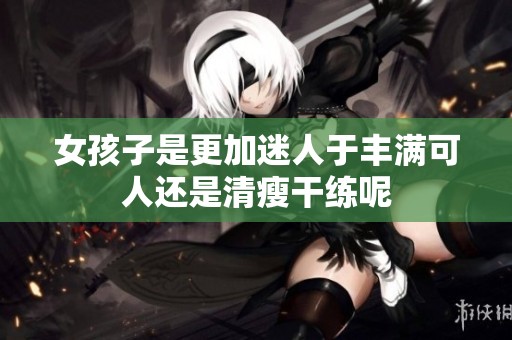 女孩子是更加迷人于丰满可人还是清瘦干练呢