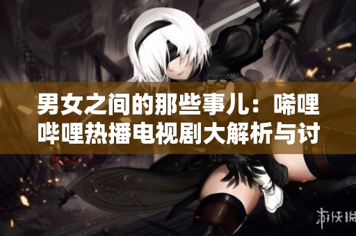 男女之间的那些事儿：唏哩哔哩热播电视剧大解析与讨论