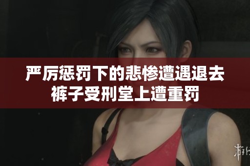 严厉惩罚下的悲惨遭遇退去裤子受刑堂上遭重罚