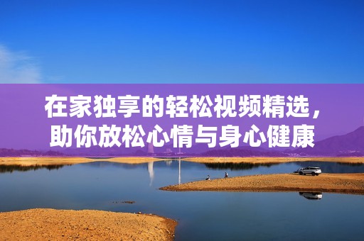 在家独享的轻松视频精选，助你放松心情与身心健康