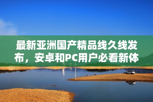 最新亚洲国产精品线久线发布，安卓和PC用户必看新体验