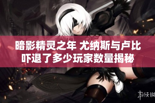 暗影精灵之年 尤纳斯与卢比吓退了多少玩家数量揭秘