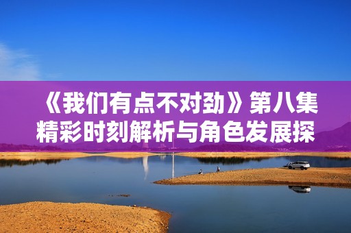 《我们有点不对劲》第八集精彩时刻解析与角色发展探讨