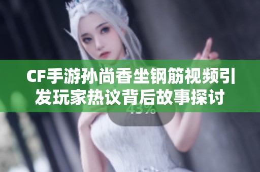 CF手游孙尚香坐钢筋视频引发玩家热议背后故事探讨